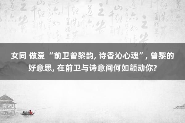 女同 做爱 “前卫曾黎韵， 诗香沁心魂”， 曾黎的好意思， 在前卫与诗意间何如颤动你?