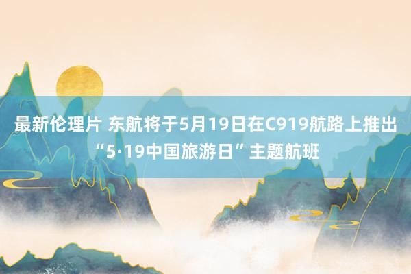 最新伦理片 东航将于5月19日在C919航路上推出“5·19中国旅游日”主题航班