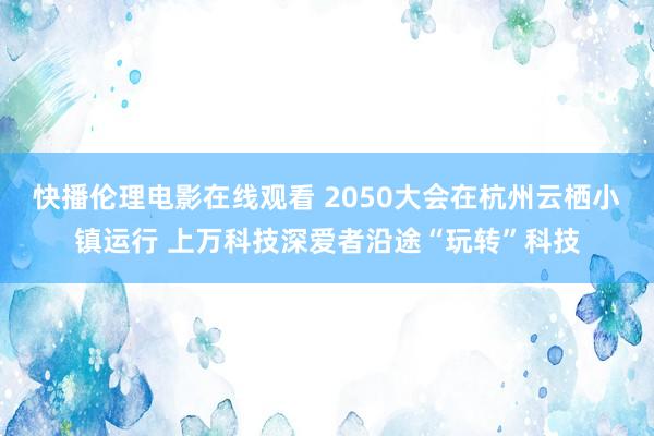 快播伦理电影在线观看 2050大会在杭州云栖小镇运行 上万科技深爱者沿途“玩转”科技