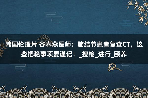 韩国伦理片 谷春燕医师：肺结节患者复查CT，这些把稳事项要谨记！_搜检_进行_颐养
