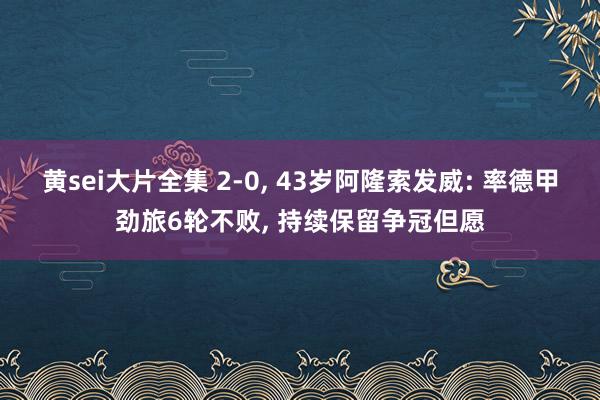 黄sei大片全集 2-0， 43岁阿隆索发威: 率德甲劲旅6轮不败， 持续保留争冠但愿