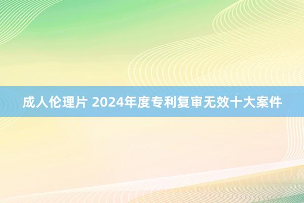 成人伦理片 2024年度专利复审无效十大案件