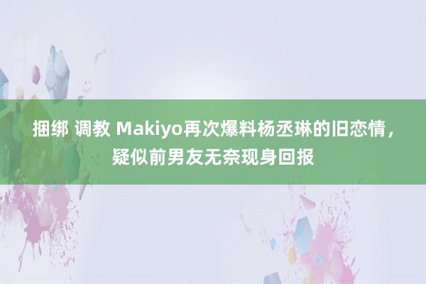 捆绑 调教 Makiyo再次爆料杨丞琳的旧恋情，疑似前男友无奈现身回报