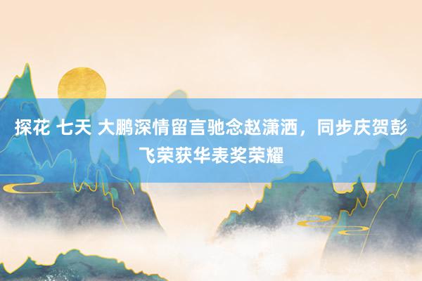 探花 七天 大鹏深情留言驰念赵潇洒，同步庆贺彭飞荣获华表奖荣耀