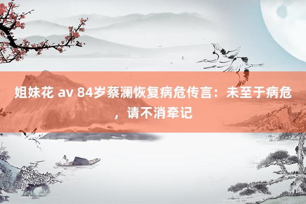 姐妹花 av 84岁蔡澜恢复病危传言：未至于病危，请不消牵记