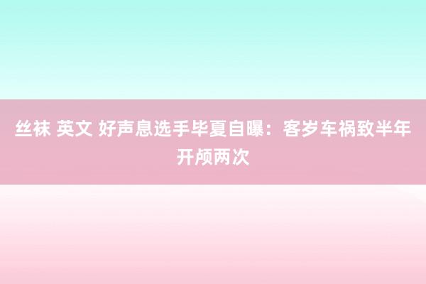 丝袜 英文 好声息选手毕夏自曝：客岁车祸致半年开颅两次