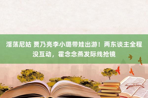 淫荡尼姑 贾乃亮李小璐带娃出游！两东谈主全程没互动，霍念念燕发际线抢镜