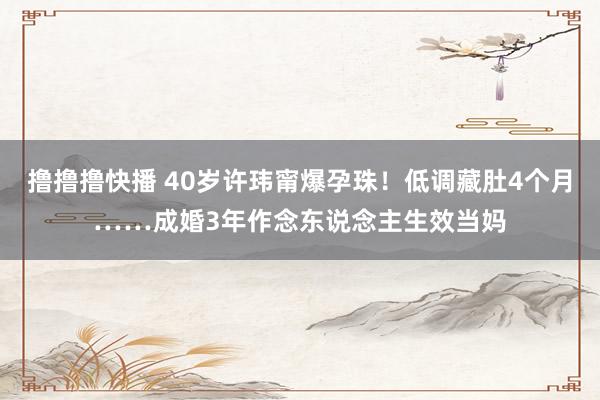 撸撸撸快播 40岁许玮甯爆孕珠！低调藏肚4个月……成婚3年作念东说念主生效当妈