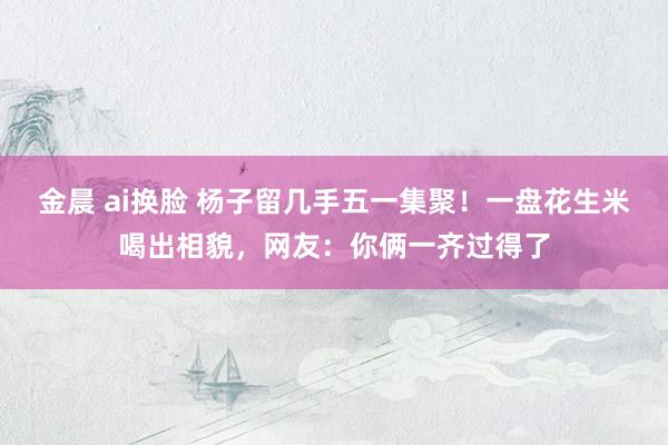 金晨 ai换脸 杨子留几手五一集聚！一盘花生米喝出相貌，网友：你俩一齐过得了