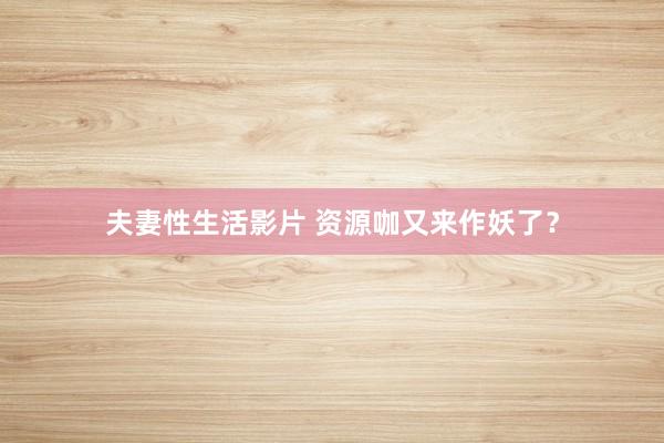夫妻性生活影片 资源咖又来作妖了？