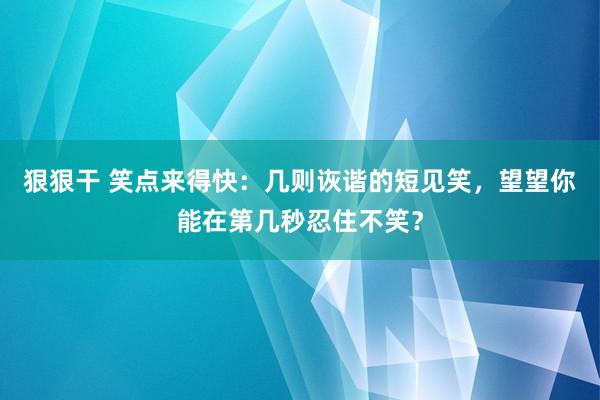 狠狠干 笑点来得快：几则诙谐的短见笑，望望你能在第几秒忍住不笑？