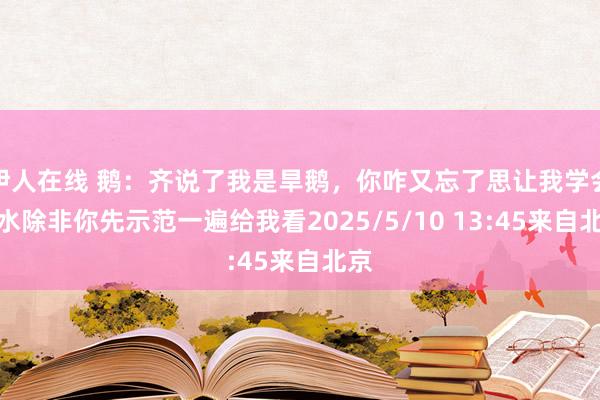 伊人在线 鹅：齐说了我是旱鹅，你咋又忘了思让我学会游水除非你先示范一遍给我看2025/5/10 13:45来自北京