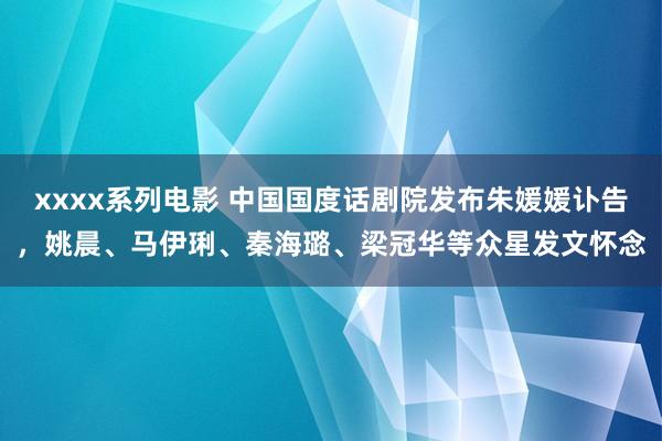 xxxx系列电影 中国国度话剧院发布朱媛媛讣告，姚晨、马伊琍、秦海璐、梁冠华等众星发文怀念