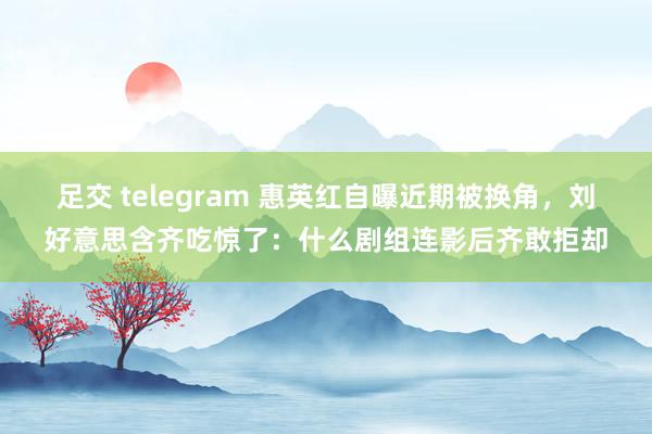 足交 telegram 惠英红自曝近期被换角，刘好意思含齐吃惊了：什么剧组连影后齐敢拒却