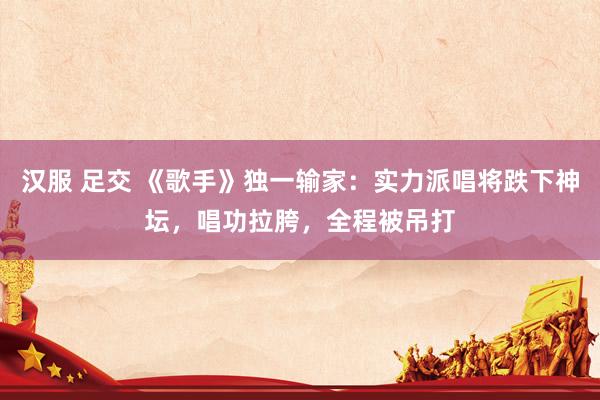 汉服 足交 《歌手》独一输家：实力派唱将跌下神坛，唱功拉胯，全程被吊打