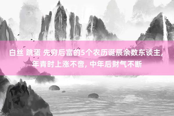 白丝 跳蛋 先穷后富的5个农历诞辰余数东谈主， 年青时上涨不啻， 中年后财气不断