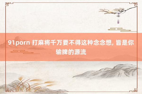 91porn 打麻将千万要不得这种念念想， 皆是你输牌的源流