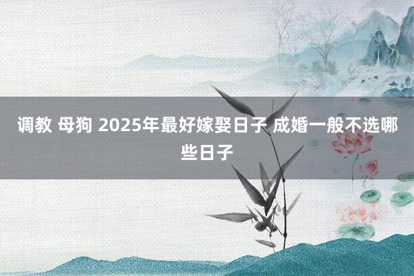 调教 母狗 2025年最好嫁娶日子 成婚一般不选哪些日子
