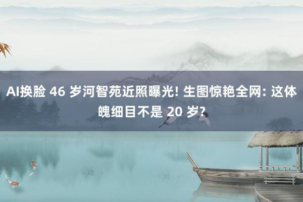 AI换脸 46 岁河智苑近照曝光! 生图惊艳全网: 这体魄细目不是 20 岁?