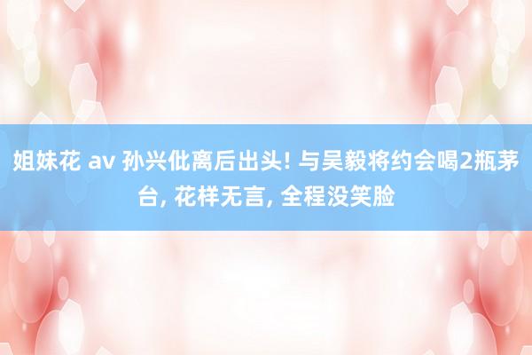 姐妹花 av 孙兴仳离后出头! 与吴毅将约会喝2瓶茅台， 花样无言， 全程没笑脸