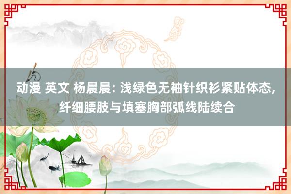 动漫 英文 杨晨晨: 浅绿色无袖针织衫紧贴体态， 纤细腰肢与填塞胸部弧线陆续合