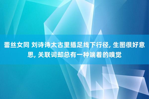 蕾丝女同 刘诗诗太古里插足线下行径， 生图很好意思， 关联词却总有一种端着的嗅觉