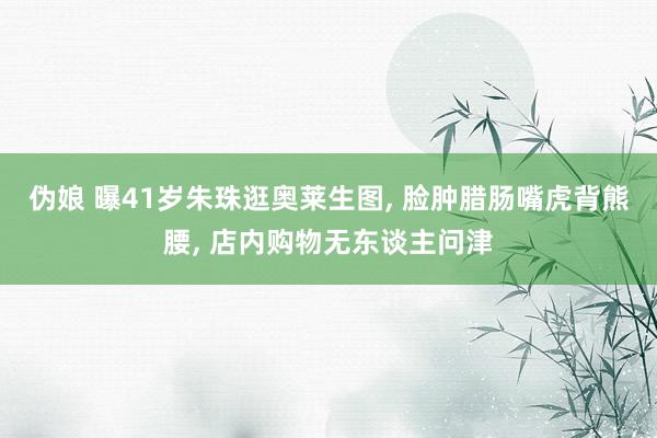 伪娘 曝41岁朱珠逛奥莱生图， 脸肿腊肠嘴虎背熊腰， 店内购物无东谈主问津