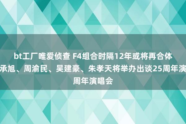 bt工厂唯爱侦查 F4组合时隔12年或将再合体，言承旭、周渝民、吴建豪、朱孝天将举办出谈25周年演唱会