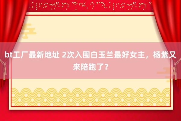 bt工厂最新地址 2次入围白玉兰最好女主，杨紫又来陪跑了？
