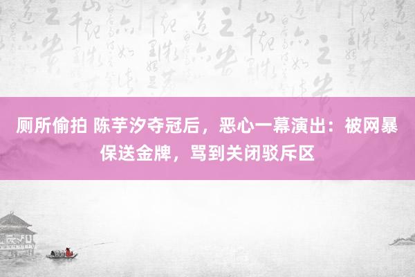 厕所偷拍 陈芋汐夺冠后，恶心一幕演出：被网暴保送金牌，骂到关闭驳斥区