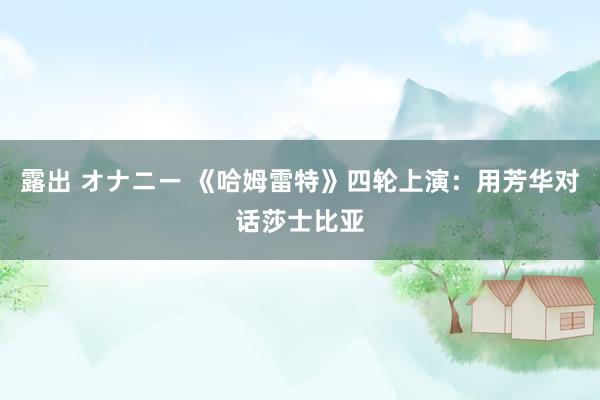 露出 オナニー 《哈姆雷特》四轮上演：用芳华对话莎士比亚
