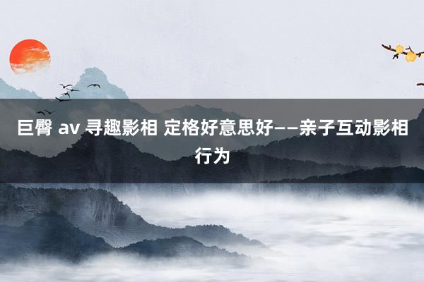 巨臀 av 寻趣影相 定格好意思好——亲子互动影相行为