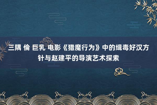 三隅 倫 巨乳 电影《猎魔行为》中的缉毒好汉方针与赵建平的导演艺术探索