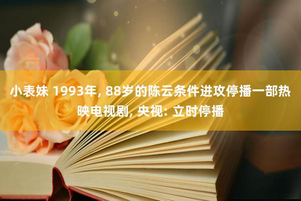 小表妹 1993年， 88岁的陈云条件进攻停播一部热映电视剧， 央视: 立时停播