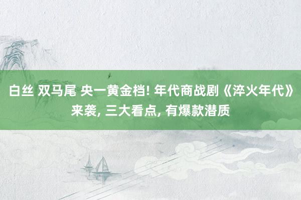 白丝 双马尾 央一黄金档! 年代商战剧《淬火年代》来袭， 三大看点， 有爆款潜质