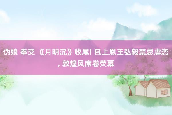 伪娘 拳交 《月明沉》收尾! 包上恩王弘毅禁忌虐恋， 敦煌风席卷荧幕