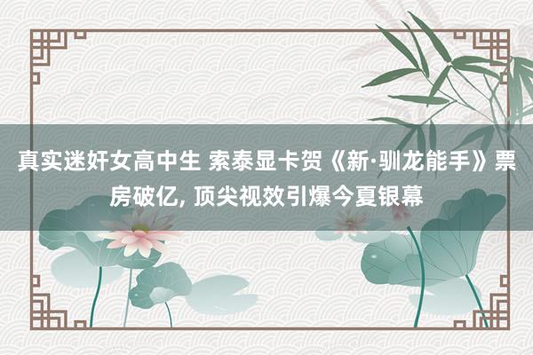 真实迷奸女高中生 索泰显卡贺《新·驯龙能手》票房破亿， 顶尖视效引爆今夏银幕