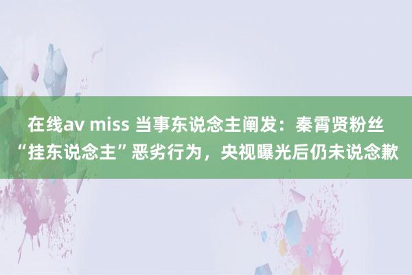在线av miss 当事东说念主阐发：秦霄贤粉丝“挂东说念主”恶劣行为，央视曝光后仍未说念歉