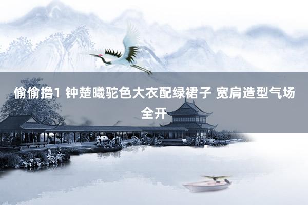 偷偷撸1 钟楚曦驼色大衣配绿裙子 宽肩造型气场全开