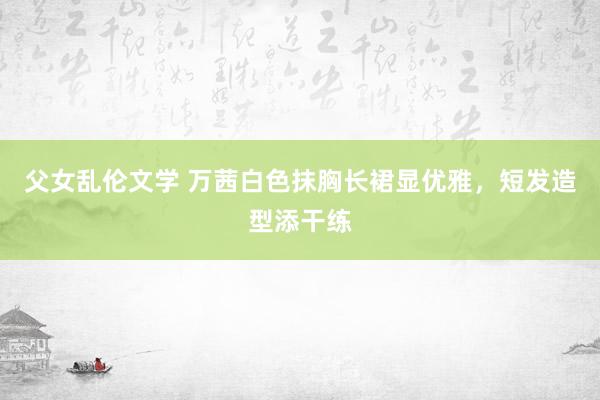 父女乱伦文学 万茜白色抹胸长裙显优雅，短发造型添干练