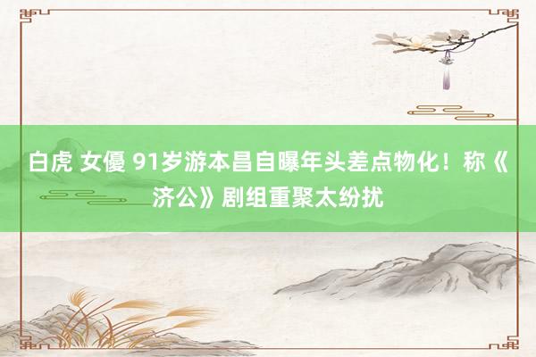 白虎 女優 91岁游本昌自曝年头差点物化！称《济公》剧组重聚太纷扰