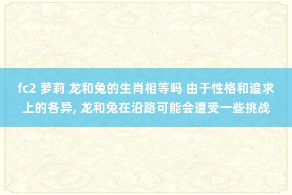 fc2 萝莉 龙和兔的生肖相等吗 由于性格和追求上的各异， 龙和兔在沿路可能会遭受一些挑战