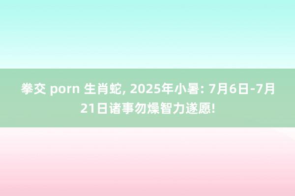 拳交 porn 生肖蛇， 2025年小暑: 7月6日-7月21日诸事勿燥智力遂愿!