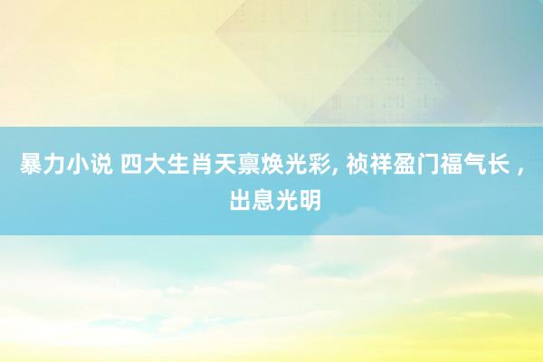 暴力小说 四大生肖天禀焕光彩， 祯祥盈门福气长 ， 出息光明